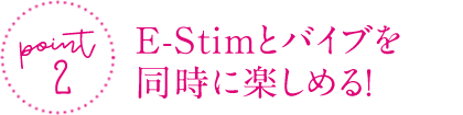 ポイント②　E-Stimとバイブを同時に楽しめる！